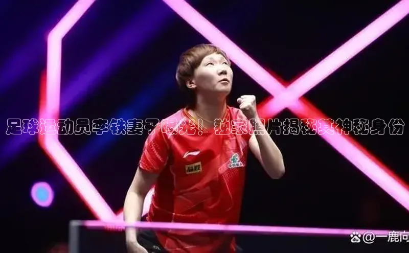 BETVLCTOR伟德在线百度技术学院足球运动员李铁妻子曝光！独家照片揭秘其神秘身份