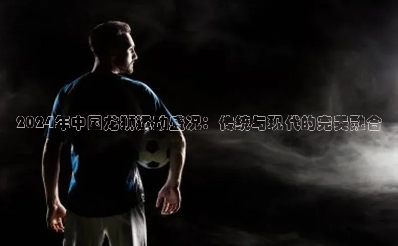 伟德bv1946官方网站中海达2024年中国龙狮运动盛况：传统与现代的完美融合