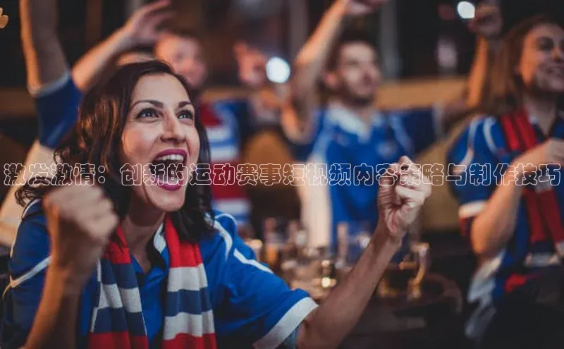 激发激情：创新的运动赛事短视频内容策略与制作技巧