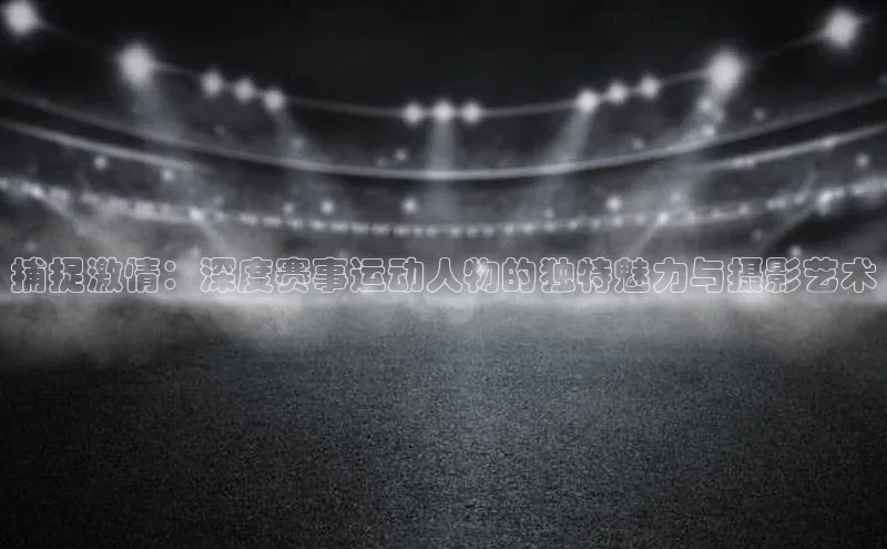 捕捉激情：深度赛事运动人物的独特魅力与摄影艺术